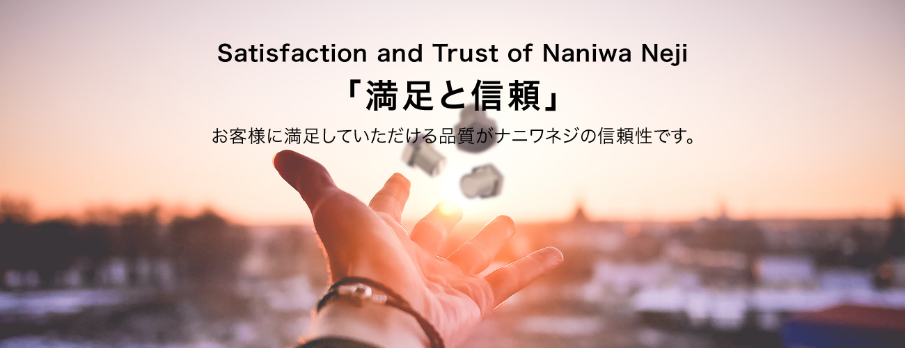 Satisfaction and Trust of Naniwa Neji 「満足と信頼」 お客様に満足していただける品質がナニワネジの信頼性です。